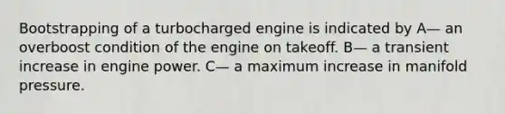 Bootstrapping of a turbocharged engine is indicated by A— an overboost condition of the engine on takeoff. B— a transient increase in engine power. C— a maximum increase in manifold pressure.