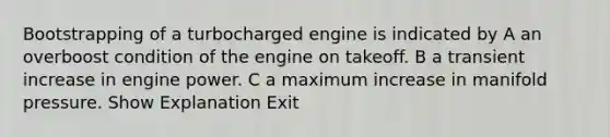 Bootstrapping of a turbocharged engine is indicated by A an overboost condition of the engine on takeoff. B a transient increase in engine power. C a maximum increase in manifold pressure. Show Explanation Exit