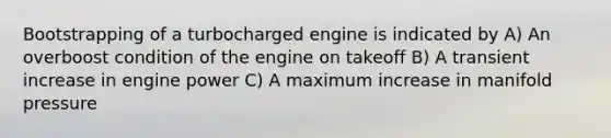 Bootstrapping of a turbocharged engine is indicated by A) An overboost condition of the engine on takeoff B) A transient increase in engine power C) A maximum increase in manifold pressure