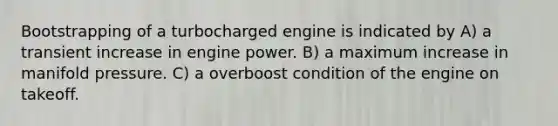 Bootstrapping of a turbocharged engine is indicated by A) a transient increase in engine power. B) a maximum increase in manifold pressure. C) a overboost condition of the engine on takeoff.