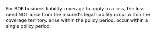 For BOP business liability coverage to apply to a loss, the loss need NOT arise from the insured's legal liability occur within the coverage territory. arise within the policy period. occur within a single policy period.