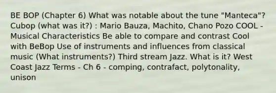 BE BOP (Chapter 6) What was notable about the tune "Manteca"? Cubop (what was it?) : Mario Bauza, Machito, Chano Pozo COOL - Musical Characteristics Be able to compare and contrast Cool with BeBop Use of instruments and influences from classical music (What instruments?) Third stream Jazz. What is it? West Coast Jazz Terms - Ch 6 - comping, contrafact, polytonality, unison