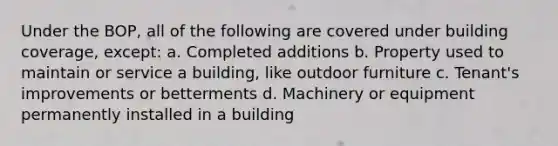 Under the BOP, all of the following are covered under building coverage, except: a. Completed additions b. Property used to maintain or service a building, like outdoor furniture c. Tenant's improvements or betterments d. Machinery or equipment permanently installed in a building