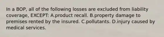 In a BOP, all of the following losses are excluded from liability coverage, EXCEPT: A.product recall. B.property damage to premises rented by the insured. C.pollutants. D.injury caused by medical services.