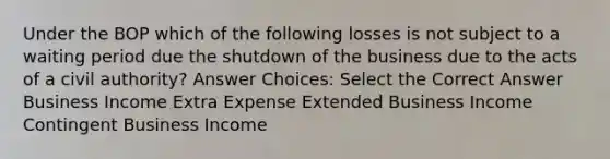 Under the BOP which of the following losses is not subject to a waiting period due the shutdown of the business due to the acts of a civil authority? Answer Choices: Select the Correct Answer Business Income Extra Expense Extended Business Income Contingent Business Income