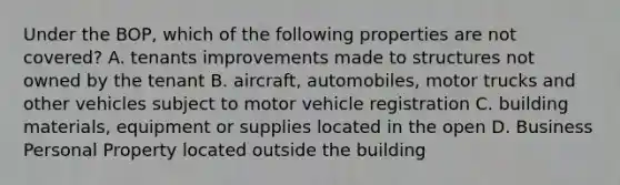 Under the BOP, which of the following properties are not covered? A. tenants improvements made to structures not owned by the tenant B. aircraft, automobiles, motor trucks and other vehicles subject to motor vehicle registration C. building materials, equipment or supplies located in the open D. Business Personal Property located outside the building