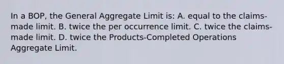 In a BOP, the General Aggregate Limit is: A. equal to the claims-made limit. B. twice the per occurrence limit. C. twice the claims-made limit. D. twice the Products-Completed Operations Aggregate Limit.