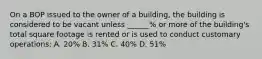 On a BOP issued to the owner of a building, the building is considered to be vacant unless ______% or more of the building's total square footage is rented or is used to conduct customary operations: A. 20% B. 31% C. 40% D. 51%