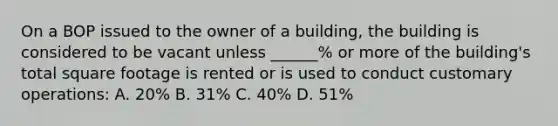 On a BOP issued to the owner of a building, the building is considered to be vacant unless ______% or more of the building's total square footage is rented or is used to conduct customary operations: A. 20% B. 31% C. 40% D. 51%