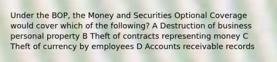 Under the BOP, the Money and Securities Optional Coverage would cover which of the following? A Destruction of business personal property B Theft of contracts representing money C Theft of currency by employees D Accounts receivable records