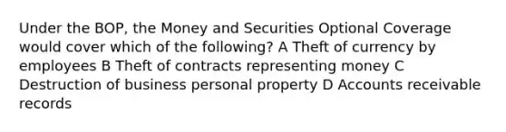 Under the BOP, the Money and Securities Optional Coverage would cover which of the following? A Theft of currency by employees B Theft of contracts representing money C Destruction of business personal property D Accounts receivable records