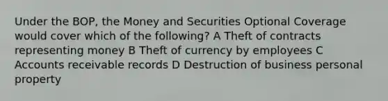 Under the BOP, the Money and Securities Optional Coverage would cover which of the following? A Theft of contracts representing money B Theft of currency by employees C Accounts receivable records D Destruction of business personal property