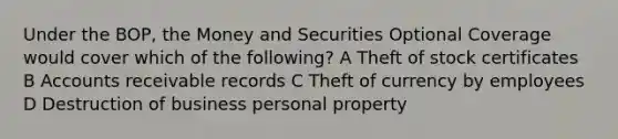 Under the BOP, the Money and Securities Optional Coverage would cover which of the following? A Theft of stock certificates B Accounts receivable records C Theft of currency by employees D Destruction of business personal property