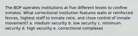 The BOP operates institutions at five different levels to confine inmates. What correctional institution features walls or reinforced fences, highest staff to inmate ratio, and close control of inmate movement? a. medium security b. low security c. minimum security d. high security e. correctional complexes