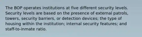 The BOP operates institutions at five different security levels. Security levels are based on the presence of external patrols, towers, security barriers, or detection devices; the type of housing within the institution; internal security features; and staff-to-inmate ratio.