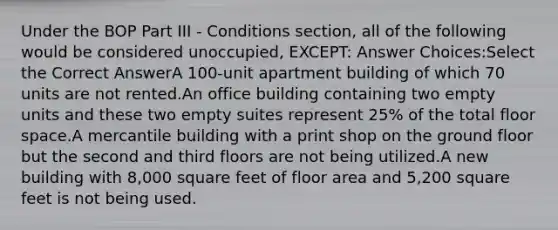 Under the BOP Part III - Conditions section, all of the following would be considered unoccupied, EXCEPT: Answer Choices:Select the Correct AnswerA 100-unit apartment building of which 70 units are not rented.An office building containing two empty units and these two empty suites represent 25% of the total floor space.A mercantile building with a print shop on the ground floor but the second and third floors are not being utilized.A new building with 8,000 square feet of floor area and 5,200 square feet is not being used.