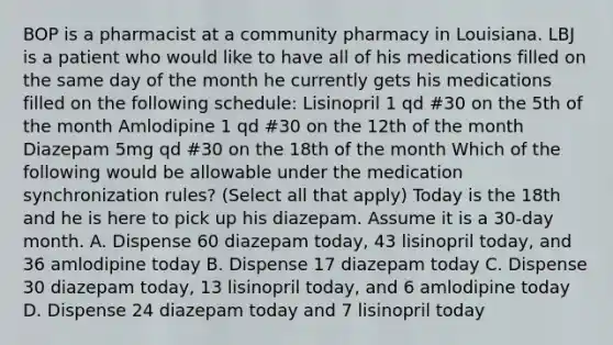 BOP is a pharmacist at a community pharmacy in Louisiana. LBJ is a patient who would like to have all of his medications filled on the same day of the month he currently gets his medications filled on the following schedule: Lisinopril 1 qd #30 on the 5th of the month Amlodipine 1 qd #30 on the 12th of the month Diazepam 5mg qd #30 on the 18th of the month Which of the following would be allowable under the medication synchronization rules? (Select all that apply) Today is the 18th and he is here to pick up his diazepam. Assume it is a 30-day month. A. Dispense 60 diazepam today, 43 lisinopril today, and 36 amlodipine today B. Dispense 17 diazepam today C. Dispense 30 diazepam today, 13 lisinopril today, and 6 amlodipine today D. Dispense 24 diazepam today and 7 lisinopril today