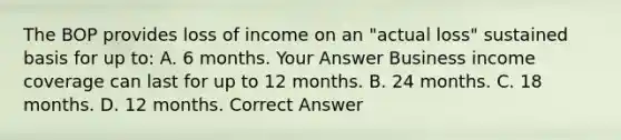 The BOP provides loss of income on an "actual loss" sustained basis for up to: A. 6 months. Your Answer Business income coverage can last for up to 12 months. B. 24 months. C. 18 months. D. 12 months. Correct Answer