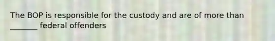 The BOP is responsible for the custody and are of more than _______ federal offenders