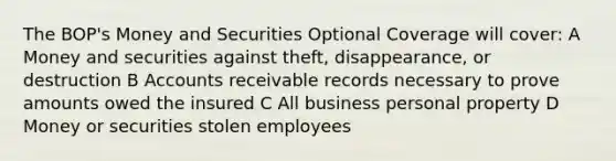 The BOP's Money and Securities Optional Coverage will cover: A Money and securities against theft, disappearance, or destruction B Accounts receivable records necessary to prove amounts owed the insured C All business personal property D Money or securities stolen employees