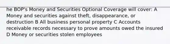 he BOP's Money and Securities Optional Coverage will cover: A Money and securities against theft, disappearance, or destruction B All business personal property C Accounts receivable records necessary to prove amounts owed the insured D Money or securities stolen employees