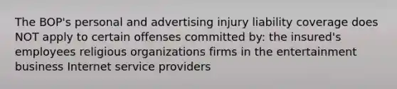 The BOP's personal and advertising injury liability coverage does NOT apply to certain offenses committed by: the insured's employees religious organizations firms in the entertainment business Internet service providers