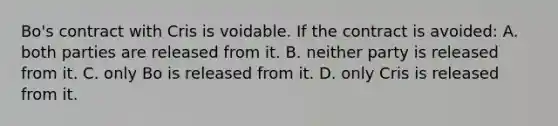 Bo's contract with Cris is voidable. If the contract is avoided: A. both parties are released from it. B. neither party is released from it. C. only Bo is released from it. D. only Cris is released from it.