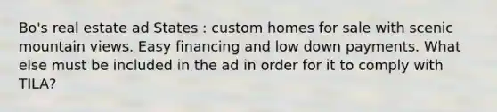 Bo's real estate ad States : custom homes for sale with scenic mountain views. Easy financing and low down payments. What else must be included in the ad in order for it to comply with TILA?