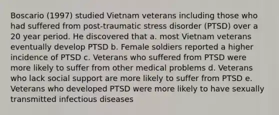 Boscario (1997) studied Vietnam veterans including those who had suffered from post-traumatic stress disorder (PTSD) over a 20 year period. He discovered that a. most Vietnam veterans eventually develop PTSD b. Female soldiers reported a higher incidence of PTSD c. Veterans who suffered from PTSD were more likely to suffer from other medical problems d. Veterans who lack social support are more likely to suffer from PTSD e. Veterans who developed PTSD were more likely to have sexually transmitted infectious diseases