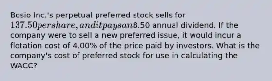 Bosio Inc.'s perpetual preferred stock sells for 137.50 per share, and it pays an8.50 annual dividend. If the company were to sell a new preferred issue, it would incur a flotation cost of 4.00% of the price paid by investors. What is the company's cost of preferred stock for use in calculating the WACC?