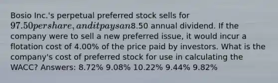 Bosio Inc.'s perpetual preferred stock sells for 97.50 per share, and it pays an8.50 annual dividend. If the company were to sell a new preferred issue, it would incur a flotation cost of 4.00% of the price paid by investors. What is the company's cost of preferred stock for use in calculating the WACC? Answers: 8.72% 9.08% 10.22% 9.44% 9.82%