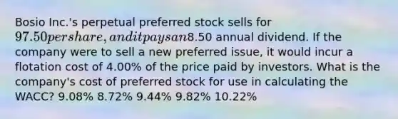 Bosio Inc.'s perpetual preferred stock sells for 97.50 per share, and it pays an8.50 annual dividend. If the company were to sell a new preferred issue, it would incur a flotation cost of 4.00% of the price paid by investors. What is the company's cost of preferred stock for use in calculating the WACC? 9.08% 8.72% 9.44% 9.82% 10.22%