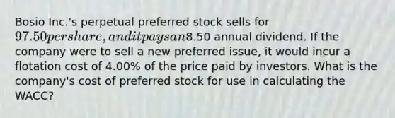 Bosio Inc.'s perpetual preferred stock sells for 97.50 per share, and it pays an8.50 annual dividend. If the company were to sell a new preferred issue, it would incur a flotation cost of 4.00% of the price paid by investors. What is the company's cost of preferred stock for use in calculating the WACC?