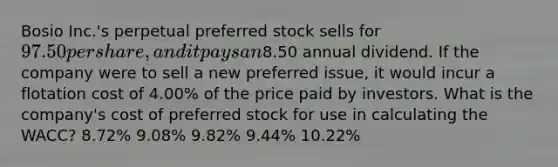 Bosio Inc.'s perpetual preferred stock sells for 97.50 per share, and it pays an8.50 annual dividend. If the company were to sell a new preferred issue, it would incur a flotation cost of 4.00% of the price paid by investors. What is the company's cost of preferred stock for use in calculating the WACC? 8.72% 9.08% 9.82% 9.44% 10.22%