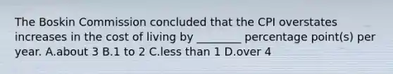 The Boskin Commission concluded that the CPI overstates increases in the cost of living by ________ percentage point(s) per year. A.about 3 B.1 to 2 C.less than 1 D.over 4