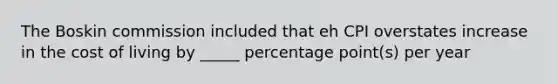 The Boskin commission included that eh CPI overstates increase in the cost of living by _____ percentage point(s) per year