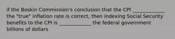 if the Boskin Commission's conclusion that the CPI _____________ the "true" inflation rate is correct, then indexing Social Security benefits to the CPI is _____________ the federal government billions of dollars