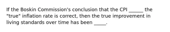 If the Boskin Commission's conclusion that the CPI ______ the "true" inflation rate is correct, then the true improvement in living standards over time has been _____.