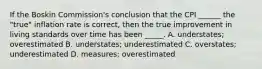 If the Boskin Commission's conclusion that the CPI ______ the "true" inflation rate is correct, then the true improvement in living standards over time has been _____. A. understates; overestimated B. understates; underestimated C. overstates; underestimated D. measures; overestimated