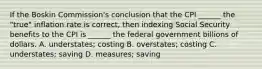 If the Boskin Commission's conclusion that the CPI ______ the "true" inflation rate is correct, then indexing Social Security benefits to the CPI is ______ the federal government billions of dollars. A. understates; costing B. overstates; costing C. understates; saving D. measures; saving