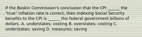 If the Boskin Commission's conclusion that the CPI ______ the "true" inflation rate is correct, then indexing Social Security benefits to the CPI is ______ the federal government billions of dollars. A. understates; costing B. overstates; costing C. understates; saving D. measures; saving