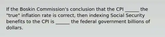 If the Boskin Commission's conclusion that the CPI ______ the "true" inflation rate is correct, then indexing Social Security benefits to the CPI is ______ the federal government billions of dollars.