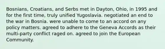 Bosnians, Croatians, and Serbs met in Dayton, Ohio, in 1995 and for the first time, truly unified Yugoslavia. negotiated an end to the war in Bosnia. were unable to come to an accord on any policy matters. agreed to adhere to the Geneva Accords as their multi-party conflict raged on. agreed to join the European Community.