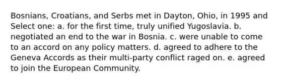 Bosnians, Croatians, and Serbs met in Dayton, Ohio, in 1995 and Select one: a. for the first time, truly unified Yugoslavia. b. negotiated an end to the war in Bosnia. c. were unable to come to an accord on any policy matters. d. agreed to adhere to the Geneva Accords as their multi-party conflict raged on. e. agreed to join the European Community.