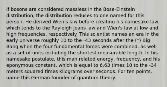 If bosons are considered massless in the Bose-Einstein distribution, the distribution reduces to one named for this person. He derived Wien's law before creating his namesake law, which tends to the Rayleigh Jeans law and Wien's law at low and high frequencies, respectively. This scientist names an era in the early universe roughly 10 to the -43 seconds after the (*) Big Bang when the four fundamental forces were combined, as well as a set of units including the shortest measurable length. In his namesake postulate, this man related energy, frequency, and his eponymous constant, which is equal to 6.63 times 10 to the -34 meters squared times kilograms over seconds. For ten points, name this German founder of quantum theory.