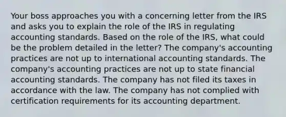 Your boss approaches you with a concerning letter from the IRS and asks you to explain the role of the IRS in regulating accounting standards. Based on the role of the IRS, what could be the problem detailed in the letter? The company's accounting practices are not up to international accounting standards. The company's accounting practices are not up to state financial accounting standards. The company has not filed its taxes in accordance with the law. The company has not complied with certification requirements for its accounting department.