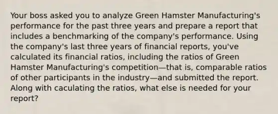 Your boss asked you to analyze Green Hamster Manufacturing's performance for the past three years and prepare a report that includes a benchmarking of the company's performance. Using the company's last three years of financial reports, you've calculated its financial ratios, including the ratios of Green Hamster Manufacturing's competition—that is, comparable ratios of other participants in the industry—and submitted the report. Along with caculating the ratios, what else is needed for your report?