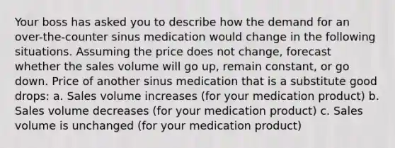 Your boss has asked you to describe how the demand for an over-the-counter sinus medication would change in the following situations. Assuming the price does not change, forecast whether the sales volume will go up, remain constant, or go down. Price of another sinus medication that is a substitute good drops: a. Sales volume increases (for your medication product) b. Sales volume decreases (for your medication product) c. Sales volume is unchanged (for your medication product)