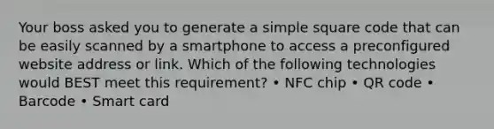 Your boss asked you to generate a simple square code that can be easily scanned by a smartphone to access a preconfigured website address or link. Which of the following technologies would BEST meet this requirement? • NFC chip • QR code • Barcode • Smart card