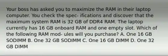 Your boss has asked you to maximize the RAM in their laptop computer. You check the spec- ifications and discover that the maximum system RAM is 32 GB of DDR4 RAM. The laptop currently has 16 GB onboard RAM and one empty slot. Which of the following RAM mod- ules will you purchase? A. One 16 GB SODIMM B. One 32 GB SODIMM C. One 16 GB DIMM D. One 32 GB DIMM